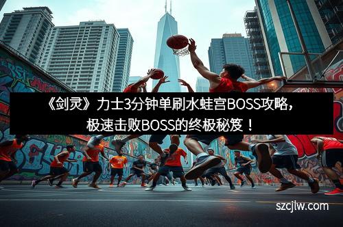 《剑灵》力士3分钟单刷水蛙宫BOSS攻略，极速击败BOSS的终极秘笈！